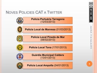 NOVES POLICIES CAT A TWITTER
              Policia Portuària Tarragona
                      (12/03/2013)




                                                     Joan Brull - 31 de març de 2013
         Policia Local de Manresa (01/03/2013)

             Policia Local Pineda de Mar
                     (06/02/2013)

            Policia Local Tona (17/01/2013)

              Guàrdia Municipal Calders
                    (13/01/2013)

                                                 9
          Policia Local Ampolla (04/01/2013)
 