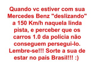 Quando vc estiver com sua Mercedes Benz &quot;deslizando&quot; a 150 Km/h naquela linda pista, e perceber que os carros 1.0 da polícia não conseguem persegui-lo. Lembre-se!!! Sorte a sua de estar no país Brasil!!! :)  