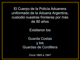 El Cuerpo de la Policía Aduanera
uniformado de la Aduana Argentina,
custodió nuestras fronteras por más
            de 80 años

           Existieron los

        Guarda Costas
             y los
      Guardas de Cordillera

          Circa 1865 a 1947
 