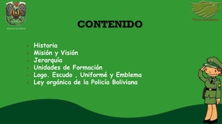 CONTENIDO
• Historia
• Misión y Visión
• Jerarquía
• Unidades de Formación
• Logo. Escudo , Uniformé y Emblema
• Ley orgánica de la Policía Boliviana
POLICIA NACIONAL
 