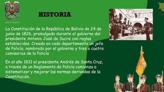 La Constitución de la República de Bolivia de 24 de
junio de 1826, promulgada durante el gobierno del
presidente Antonio José de Sucre con reglas
establecidas. Creada en cada departamento un jefe
de Policía, nombrado por el gobierno y tres o cuatro
comisarios de la Policía
En el año 1831 el presidente Andrés de Santa Cruz,
a través de un Reglamento de Policía comienza a
sistematizar y mejorar las normas derivadas de la
Constitución.
HISTORIA
POLICIA NACIONAL
 