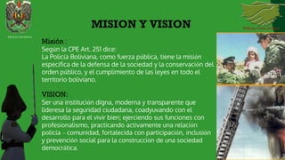 Misión :
Según la CPE Art. 251 dice:
La Policía Boliviana, como fuerza pública, tiene la misión
específica de la defensa de la sociedad y la conservación del
orden público, y el cumplimiento de las leyes en todo el
territorio boliviano.
VISION:
Ser una institución digna, moderna y transparente que
lideresa la seguridad ciudadana, coadyuvando con el
desarrollo para el vivir bien; ejerciendo sus funciones con
profesionalismo, practicando activamente una relación
policía – comunidad, fortalecida con participación, inclusión
y prevención social para la construcción de una sociedad
democrática.
MISION Y VISION
POLICIA NACIONAL
 