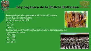 Ley orgánica de la Policía Boliviana
Promulgada por el ex presidente Víctor Paz Estensoro
Constitución de la República
18 de diciembre de 1961
•Art. 1°
•Art. 2°
• Art. 3°
En la actual constitución política del estado ya corresponde a los
Siguientes artículos:
•Art. 251
•Art. 252
•Art. 253
•Art.254
POLICIA NACIONAL
 