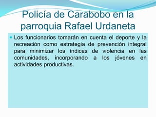 Policía de Carabobo en la
    parroquia Rafael Urdaneta
 Los funcionarios tomarán en cuenta el deporte y la
  recreación como estrategia de prevención integral
  para minimizar los índices de violencia en las
  comunidades, incorporando a los jóvenes en
  actividades productivas.
 