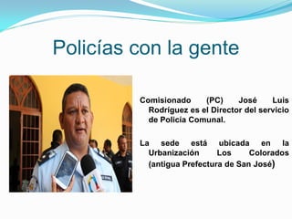 Policías con la gente

         Comisionado     (PC)     José     Luis
           Rodríguez es el Director del servicio
           de Policía Comunal.

         La sede está ubicada en la
           Urbanización      Los     Colorados
           (antigua Prefectura de San José)
 