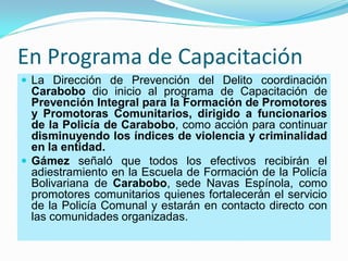 En Programa de Capacitación
 La Dirección de Prevención del Delito coordinación
  Carabobo dio inicio al programa de Capacitación de
  Prevención Integral para la Formación de Promotores
  y Promotoras Comunitarios, dirigido a funcionarios
  de la Policía de Carabobo, como acción para continuar
  disminuyendo los índices de violencia y criminalidad
  en la entidad.
 Gámez señaló que todos los efectivos recibirán el
  adiestramiento en la Escuela de Formación de la Policía
  Bolivariana de Carabobo, sede Navas Espínola, como
  promotores comunitarios quienes fortalecerán el servicio
  de la Policía Comunal y estarán en contacto directo con
  las comunidades organizadas.
 