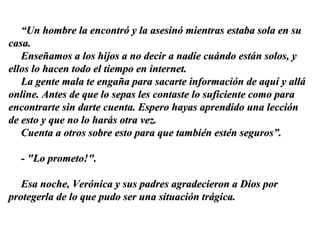 “ Un hombre la encontró y la asesinó mientras estaba sola en su casa.  Enseñamos a los hijos a no decir a nadie cuándo están solos, y ellos lo hacen todo el tiempo en internet.  La gente mala te engaña para sacarte información de aquí y allá online. Antes de que lo sepas les contaste lo suficiente como para encontrarte sin darte cuenta. Espero hayas aprendido una lección de esto y que no lo harás otra vez.  Cuenta a otros sobre esto para que también estén seguros”. - "Lo prometo!".  Esa noche, Verónica y sus padres agradecieron a Dios por protegerla de lo que pudo ser una situación trágica. 
