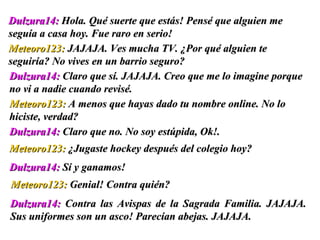 Dulzura14:  Contra las Avispas de la Sagrada Familia. JAJAJA. Sus uniformes son un asco! Parecían abejas. JAJAJA. Dulzura14:  Hola. Qué suerte que estás! Pensé que alguien me seguía a casa hoy. Fue raro en serio!  Meteoro123:  JAJAJA. Ves mucha TV.  ¿ Por qué alguien te seguiría? No vives en un barrio seguro? Dulzura14:  Claro que sí. JAJAJA. Creo que me lo imagine porque no vi a nadie cuando revisé.  Meteoro123:  A menos que hayas dado tu nombre online. No lo hiciste, verdad? Dulzura14:  Claro que no. No soy estúpida, Ok!.  Meteoro123:   ¿ Jugaste hockey después del colegio hoy? Dulzura14:  Sí y ganamos! Meteoro123:  Genial! Contra quién?  