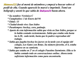 * Su nombre: Verónica C * Cumpleaños: 3 de Enero del 94 * Edad.: 13  * Ciudad donde vive: San Isidro * Pasatiempos: hockey, coro, patinaje. * Aparte de esta información sabía que vivía en San Isidro, porque se lo había contado recientemente. Sabía que estaba sola hasta las 6.30,  cada tarde, hasta que lo padres regresaban del trabajo.  * Sabía que jugaba hockey los jueves en la tarde con el equipo del colegio, Los Gatos con Botas. Su número favorito, el 4, estaba impreso en su camiseta.  * Sabía que estaba en 2º en el colegio Faustino Sarmiento. Ella se lo había contado todo en conversaciones online. Ahora tenía suficiente información como para encontrarla.  Meteoro123  fue al menú de miembros y empezó a buscar sobre el perfil de ella. Cuando apareció lo marcó e imprimió. Tomó un bolígrafo y anotó lo que sabía de  Dulzura14  hasta ahora. 