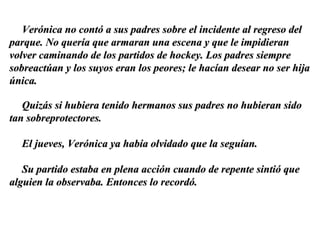 Verónica no contó a sus padres sobre el incidente al regreso del parque. No quería que armaran una escena y que le impidieran volver caminando de los partidos de hockey. Los padres siempre sobreactúan y los suyos eran los peores; le hacían desear no ser hija única. Quizás si hubiera tenido hermanos sus padres no hubieran sido tan sobreprotectores.  El jueves, Verónica ya había olvidado que la seguían. Su partido estaba en plena acción cuando de repente sintió que alguien la observaba. Entonces lo recordó. 