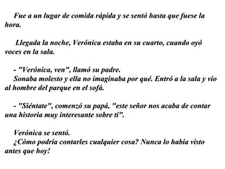Fue a un lugar de comida rápida y se sentó hasta que fuese la hora. Llegada la noche, Verónica estaba en su cuarto, cuando oyó voces en la sala. -  "Verónica, ven", llamó su padre.  Sonaba molesto y ella no imaginaba por qué. Entró a la sala y vio al hombre del parque en el sofá.  - "Siéntate", comenzó su papá, "este señor nos acaba de contar una historia muy interesante sobre ti". Verónica se sentó.  ¿Cómo podría contarles cualquier cosa? Nunca lo había visto antes que hoy! 