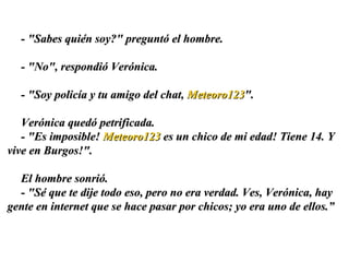 - "Sabes quién soy?" preguntó el hombre.  - "No", respondió Verónica.  - "Soy policía y tu amigo del chat,  Meteoro123 ". Verónica quedó petrificada.  - "Es imposible!  Meteoro123  es un chico de mi edad! Tiene 14. Y vive en Burgos!".  El hombre sonrió. - "Sé que te dije todo eso, pero no era verdad. Ves, Verónica, hay gente en internet que se hace pasar por chicos; yo era uno de ellos. ” 