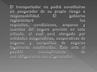 El transportador no podrá constituirseen asegurador de su propio riesgo oresponsabilidad. El gobierno reglamentará los requisitos, condiciones, amparos y cuantías del seguro previsto en este artículo, el cual será otorgado por entidades aseguradoras, cooperativas de seguros y compañías de seguros legalmente establecidas. Este ante el posible incumplimiento desus obligaciones con el generador.