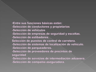 Entre sus funciones básicas están:-Selección de conductores y propietarios-Selección de vehículos-Selección de empresas de seguridad y escoltas.-Selección de estibadores.Selección de puestos de control de carretera.-Selección de sistemas de localización de vehículo.-Selección de parqueaderos.-Selección de proveedores de precintos de seguridad -Selección de servicios de intermediación aduanera.-Selección de compañía aseguradora.RECLAMACIONES ANTE LA  ASEGURADORAAportar, en el menor tiempo posible, la documentación necesaria destinada al estudio del siniestro; estos documentos deben incluir siempre original y copia o fotocopia autenticada.