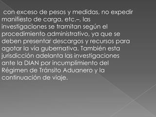  con exceso de pesos y medidas, no expedir manifiesto de carga, etc.–, lasinvestigaciones se tramitan según elprocedimiento administrativo, ya que sedeben presentar descargos y recursos paraagotar la vía gubernativa. También estajurisdicción adelanta las investigacionesante la DIAN por incumplimiento delRégimen de Tránsito Aduanero y la continuación de viaje.