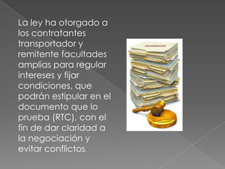 La ley ha otorgado a los contratantes transportador y remitente facultades amplias para regular intereses y fijar condiciones, que podrán estipular en el documento que lo prueba (RTC), con el fin de dar claridad a la negociación y evitar conflictos.