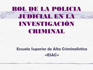 ROL DE LA POLICIA
JUDICIAL EN LA
INVESTIGACIÓN
CRIMINAL
Escuela Superior de Alta Criminalistica
«ESAC»
 