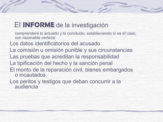 El INFORME de la investigación
comprenderá lo actuado y lo concluido, estableciendo si es el caso,
con razonable certeza:
Los datos identificatorios del acusado
La comisión u omisión punible y sus circunstancias
Las pruebas que acreditan la responsabilidad
La tipificación del hecho y la sanción penal
El monto de la reparación civil, bienes embargados
o incautados
Los peritos y testigos que deban concurrir a la
audiencia
 
