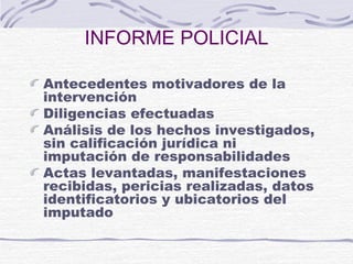 INFORME POLICIAL
Antecedentes motivadores de la
intervención
Diligencias efectuadas
Análisis de los hechos investigados,
sin calificación jurídica ni
imputación de responsabilidades
Actas levantadas, manifestaciones
recibidas, pericias realizadas, datos
identificatorios y ubicatorios del
imputado
 