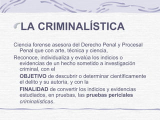 LA CRIMINALÍSTICA
Ciencia forense asesora del Derecho Penal y Procesal
Penal que con arte, técnica y ciencia,
Reconoce, individualiza y evalúa los indicios o
evidencias de un hecho sometido a investigación
criminal, con el
OBJETIVO de descubrir o determinar científicamente
el delito y su autoría, y con la
FINALIDAD de convertir los indicios y evidencias
estudiados, en pruebas, las pruebas periciales
criminalísticas.
 