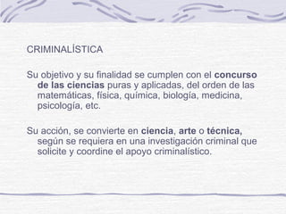 CRIMINALÍSTICA
Su objetivo y su finalidad se cumplen con el concurso
de las ciencias puras y aplicadas, del orden de las
matemáticas, física, química, biología, medicina,
psicología, etc.
Su acción, se convierte en ciencia, arte o técnica,
según se requiera en una investigación criminal que
solicite y coordine el apoyo criminalístico.
 