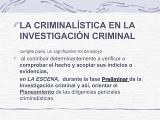 LA CRIMINALÍSTICA EN LA
INVESTIGACIÓN CRIMINAL
cumple pues, un significativo rol de apoyo
al contribuir determinantemente a verificar o
comprobar el hecho y acopiar sus indicios o
evidencias,
en LA ESCENA, durante la fase PreliminarPreliminar de la
Investigación criminal y así, orientar el
Planeamiento de las diligencias periciales
criminalísticas.
 