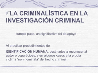 LA CRIMINALÍSTICA EN LA
INVESTIGACIÓN CRIMINAL
cumple pues, un significativo rol de apoyo
Al practicar procedimientos de
IDENTIFICACIÓN HUMANA, destinados a reconocer al
autor o coparticipes, y en algunos casos a la propia
víctima “non nominata” del hecho criminal
 