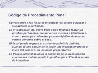 Código de Procedimiento Penal.
Corresponde a los Fiscales investigar los delitos y acusar a
sus autores o partícipes.
La investigación del delito tiene como finalidad lograr las
pruebas pertinentes, conservar las mismas e identificar al
autor o partícipes del delito, y como objetivo alcanzar la
verdad concreta sobre el caso.
El fiscal puede requerir el auxilio de la Policía Judicial,
cuando estime conveniente hacer una indagación previa al
inicio del proceso, en los actos preparatorios
La Policía Judicial asumirá la dirección de la investigación
cuando sea materialmente imposible que el Fiscal la asuma
de inmediato.
 