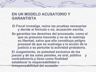 EN UN MODELO ACUSATORIO Y
GARANTISTA
El Fiscal investiga, reúne las pruebas necesarias
y decide si formula o nó, acusación escrita;
Se garantiza los derechos del procesado, como el
que se presuma inocente y no se le restrinja
su libertad, salvo que ello constituya peligro
procesal de que se sustraiga a la acción de la
justicia o se perturbe la actividad probatoria.
El Juzgamiento, es potestad exclusiva de los
jueces y de las salas penales, es oral, público y
contradictorio,y tiene como finalidad
establecer la responsabilidad o
irresponsabilidad del acusado.
 