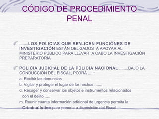 CÓDIGO DE PROCEDIMIENTO
PENAL
........LOS POLICIAS QUE REALICEN FUNCIÓNES DE
INVESTIGACIÓN ESTÁN OBLIGADOS A APOYAR AL
MINISTERIO PÚBLICO PARA LLEVAR A CABO LA INVESTIGACIÓN
PREPARATORIA
POLICIA JUDICIAL DE LA POLICIA NACIONAL ........BAJO LA
CONDUCCIÓN DEL FISCAL, PODRÁ .... :
a. Recibir las denuncias
b. Vigilar y proteger el lugar de los hechos .......
d. Recoger y conservar los objetos e instrumentos relacionados
con el delito .....
m. Reunir cuanta información adicional de urgencia permita la
Criminalística para ponerla a disposición del Fiscal
 