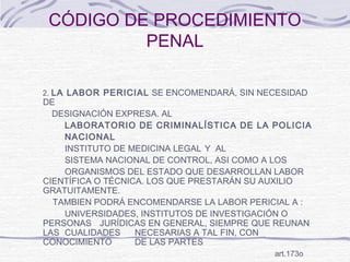 CÓDIGO DE PROCEDIMIENTO
PENAL
2. LA LABOR PERICIAL SE ENCOMENDARÁ, SIN NECESIDAD
DE
DESIGNACIÓN EXPRESA. AL
LABORATORIO DE CRIMINALÍSTICA DE LA POLICIA
NACIONAL
INSTITUTO DE MEDICINA LEGAL Y AL
SISTEMA NACIONAL DE CONTROL, ASI COMO A LOS
ORGANISMOS DEL ESTADO QUE DESARROLLAN LABOR
CIENTÍFICA O TÉCNICA. LOS QUE PRESTARÁN SU AUXILIO
GRATUITAMENTE.
TAMBIEN PODRÁ ENCOMENDARSE LA LABOR PERICIAL A :
UNIVERSIDADES, INSTITUTOS DE INVESTIGACIÓN O
PERSONAS JURÍDICAS EN GENERAL, SIEMPRE QUE REUNAN
LAS CUALIDADES NECESARIAS A TAL FIN, CON
CONOCIMIENTO DE LAS PARTES
art.173o
 