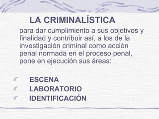 LA CRIMINALÍSTICA
para dar cumplimiento a sus objetivos y
finalidad y contribuir así, a los de la
investigación criminal como acción
penal normada en el proceso penal,
pone en ejecución sus áreas:
ESCENA
LABORATORIO
IDENTIFICACIÓN
 