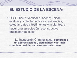 EL ESTUDIO DE LA ESCENA:
OBJETIVO : verificar el hecho; ubicar,
evaluar y colectar indicios o evidencias;
colectar datos y testimonios vinculantes; y
hacer una apreciación reconstructiva
preliminar del caso
La Inspección Criminalística, comprende
un aborde racional, sistemático, y lo más
completo posible, de la escena del crimen
 
