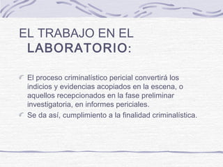EL TRABAJO EN EL
LABORATORIO:
El proceso criminalístico pericial convertirá los
indicios y evidencias acopiados en la escena, o
aquellos recepcionados en la fase preliminar
investigatoria, en informes periciales.
Se da así, cumplimiento a la finalidad criminalística.
 