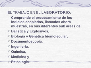 EL TRABAJO EN EL LABORATORIO:
Comprende el procesamiento de los
indicios acopiados, llamados ahora
muestras, en sus diferentes sub áreas de
Balística y Explosivos,
Biología y Genética biomolecular,
Documentoscopía,
Ingeniería,
Química,
Medicina y
Psicología.
 