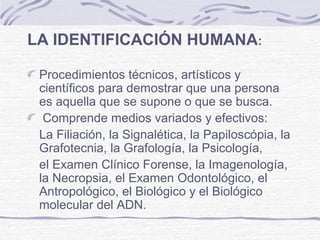 LA IDENTIFICACIÓN HUMANA:
Procedimientos técnicos, artísticos y
científicos para demostrar que una persona
es aquella que se supone o que se busca.
Comprende medios variados y efectivos:
La Filiación, la Signalética, la Papiloscópia, la
Grafotecnia, la Grafología, la Psicología,
el Examen Clínico Forense, la Imagenología,
la Necropsia, el Examen Odontológico, el
Antropológico, el Biológico y el Biológico
molecular del ADN.
 