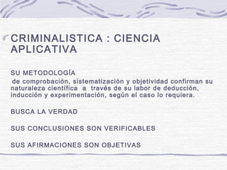 CRIMINALISTICA : CIENCIA
APLICATIVA
SU METODOLOGÍA
de comprobación, sistematización y objetividad confirman su
naturaleza científica a través de su labor de deducción,
inducción y experimentación, según el caso lo requiera.
BUSCA LA VERDAD
SUS CONCLUSIONES SON VERIFICABLES
SUS AFIRMACIONES SON OBJETIVAS
 