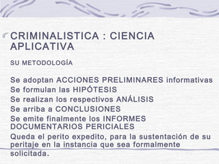 CRIMINALISTICA : CIENCIA
APLICATIVA
SU METODOLOGÍA
Se adoptan ACCIONES PRELIMINARES informativas
Se formulan las HIPÓTESIS
Se realizan los respectivos ANÁLISIS
Se arriba a CONCLUSIONES
Se emite finalmente los INFORMES
DOCUMENTARIOS PERICIALES
Queda el perito expedito, para la sustentación de su
peritaje en la instancia que sea formalmente
solicitada.
 