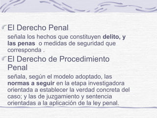 El Derecho Penal
señala los hechos que constituyen delito, y
las penas o medidas de seguridad que
corresponda .
El Derecho de Procedimiento
Penal
señala, según el modelo adoptado, las
normas a seguir en la etapa investigadora
orientada a establecer la verdad concreta del
caso; y las de juzgamiento y sentencia
orientadas a la aplicación de la ley penal.
 