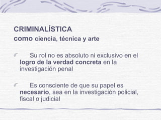 CRIMINALÍSTICA
como ciencia, técnica y arte
Su rol no es absoluto ni exclusivo en el
logro de la verdad concreta en la
investigación penal
Es consciente de que su papel es
necesario, sea en la investigación policial,
fiscal o judicial
 