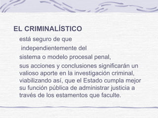 EL CRIMINALÍSTICO
está seguro de que
independientemente del
sistema o modelo procesal penal,
sus acciones y conclusiones significarán un
valioso aporte en la investigación criminal,
viabilizando así, que el Estado cumpla mejor
su función pública de administrar justicia a
través de los estamentos que faculte.
 