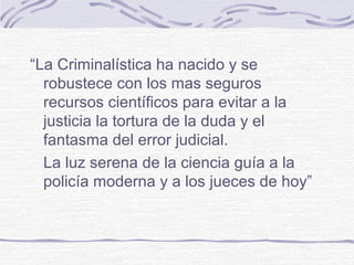 “La Criminalística ha nacido y se
robustece con los mas seguros
recursos científicos para evitar a la
justicia la tortura de la duda y el
fantasma del error judicial.
La luz serena de la ciencia guía a la
policía moderna y a los jueces de hoy”
 