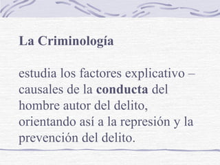 La Criminología
estudia los factores explicativo –
causales de la conducta del
hombre autor del delito,
orientando así a la represión y la
prevención del delito.
 