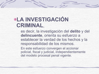 LA INVESTIGACIÓN
CRIMINAL,
es decir, la investigación del delito y del
delincuente, orienta su esfuerzo a
establecer la verdad de los hechos y la
responsabilidad de los mismos.
En este esfuerzo convergen el accionar
policial, fiscal y judicial, independientemente
del modelo procesal penal vigente.
 