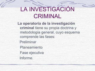 LA INVESTIGACIÓN
CRIMINAL
La operatoria de la investigación
criminal tiene su propia doctrina y
metodología general, cuyo esquema
comprende las fases:
Preliminar
Planeamiento
Fase ejecutiva
Informe.
 