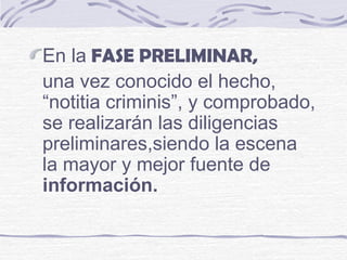 En la FASE PRELIMINAR,
una vez conocido el hecho,
“notitia criminis”, y comprobado,
se realizarán las diligencias
preliminares,siendo la escena
la mayor y mejor fuente de
información.
 