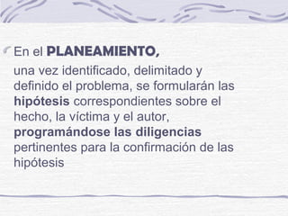En el PLANEAMIENTO,
una vez identificado, delimitado y
definido el problema, se formularán las
hipótesis correspondientes sobre el
hecho, la víctima y el autor,
programándose las diligencias
pertinentes para la confirmación de las
hipótesis
 