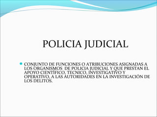 POLICIA JUDICIAL
CONJUNTO DE FUNCIONES O ATRIBUCIONES ASIGNADAS A
LOS ORGANISMOS DE POLICIA JUDICIAL Y QUE PRESTAN EL
APOYO CIENTÍFICO, TECNICO, INVESTIGATIVO Y
OPERATIVO, A LAS AUTORIDADES EN LA INVESTIGACIÓN DE
LOS DELITOS.
 