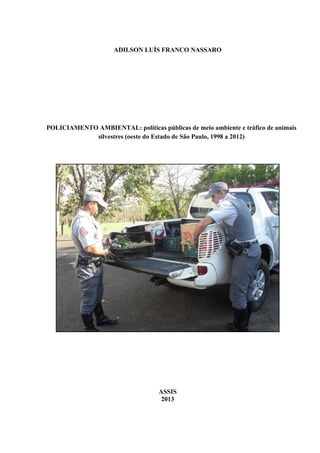 ADILSON LUÍS FRANCO NASSARO
POLICIAMENTO AMBIENTAL: políticas públicas de meio ambiente e tráfico de animais
silvestres (oeste do Estado de São Paulo, 1998 a 2012)
ASSIS
2013
 
