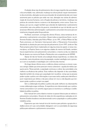 A adoção desse tipo de policiamento não só exige empenho das autoridades
e da comunidade, mas, sobretudo, mudança na cultura policial: requer retreinamen-
to dos envolvidos, alteração na estrutura de poder de tomada de decisão com maior
autonomia para os policiais que estão nas ruas, alteração nas rotinas de adminis-
tração de recursos humanos, com a ﬁxação de policiais a territórios, mudanças nas
práticas de controle interno e externo e de desempenho, entre outros. Essas mu-
danças, por sua vez, exigem também que a decisão de implementar o policiamento
comunitário seja uma política de governo, entendendo-se que tal decisão que irá
atravessar diferentes administrações: o policiamento comunitário leva anos para ser
totalmente integrado pelas forças policiais.
No Brasil, ocorreram, ao longo dos últimos 18 anos, várias tentativas de im-
plementar o policiamento comunitário. Quase todas as experiências foram, nos di-
ferentes Estados, lideradas pela Polícia Militar: a) em 1991, a Polícia Militar de São
Paulo promoveu um Seminário Internacional sobre o Policiamento Comunitário
abordando os obstáculos para esse tipo de policiamento; b) em 1997, ainda em São
Paulo projetos piloto foram implantados em algumas áreas da capital; c) nessa mes-
ma época, no Espírito Santo e em algumas cidades do interior do Estado, também
houve experimentos com policiamento comunitário; o mesmo se deu na cidade do
Rio de Janeiro nos morros do Pavão e Pavãozinho com a experiência do GEPAE.
Apesar de não ter havido uma avaliação dessas experiências, os relatos dos
envolvidos, tanto de policiais como da população, revelam satisfação com o proces-
so e com os resultados e insatisfação com o término das mesmas.
Ao longo desses últimos anos a violência urbana continuou a crescer e pas-
sou a atingir cidades que antes pareciam menos vulneráveis - aquelas de médio e pe-
queno porte. Nesse período, a população continuou a cobrar das autoridades uma
melhora na eﬁciência das polícias. Essa melhora não depende só das autoridades,
depende também da crença que a população tem na polícia: crença que as pessoas
podem ajudar a polícia com informações e que essas serão usadas para identiﬁcar e
punir responsáveis por delitos e não para colocar em risco a vida daqueles que ten-
taram ajudar a polícia a cumprir seu papel.
Sem a colaboração do público a polícia não pode melhorar seu desempenho
e essa colaboração exige conﬁança. A experiência tem demonstrado que o policia-
mento comunitário é um caminho seguro para se reconstruir a conﬁança e credibi-
lidade do público na polícia.
Este manual tem como objetivo mostrar os passos básicos para se realizar o
policiamento comunitário. Através do relato de três experiências realizadas em di-
ferentes Estados brasileiros será demonstrado como a população e a polícia podem
trabalhar juntas.
Esperamos que este manual sirva de incentivo para policiais e grupos de ci-
dadãos ativos em suas comunidades dialogarem com as autoridades da segurança
pública para adotarem o policiamento comunitário.
10
 